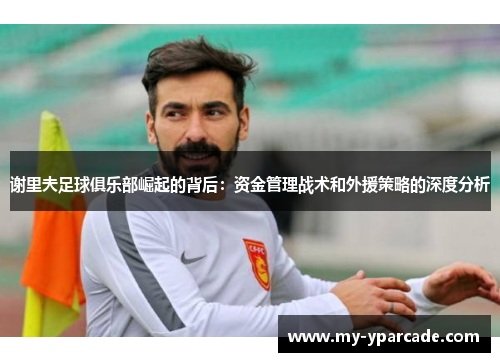 谢里夫足球俱乐部崛起的背后：资金管理战术和外援策略的深度分析