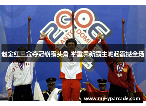 赵金红三金夺冠崭露头角 举重界新霸主崛起震撼全场 赵金红三金夺冠崭露头角 举重界新霸主崛起震撼全场