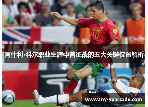 阿什利·科尔职业生涯中曾征战的五大关键位置解析 阿什利·科尔职业生涯中曾征战的五大关键位置解析