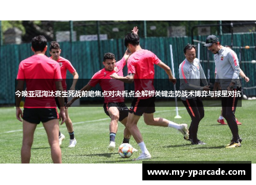 今晚亚冠淘汰赛生死战前瞻焦点对决看点全解析关键走势战术博弈与球星对抗