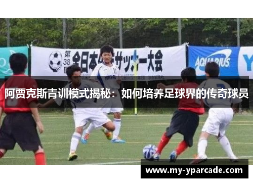 阿贾克斯青训模式揭秘：如何培养足球界的传奇球员