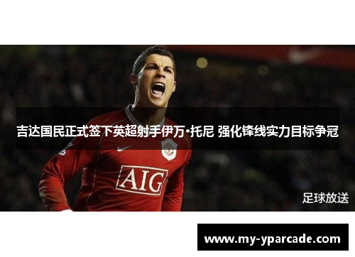 吉达国民正式签下英超射手伊万·托尼 强化锋线实力目标争冠 吉达国民正式签下英超射手伊万·托尼 强化锋线实力目标争冠